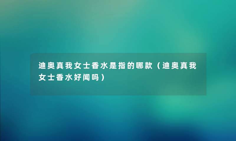 迪奥真我女士香水是指的哪款（迪奥真我女士香水好闻吗）