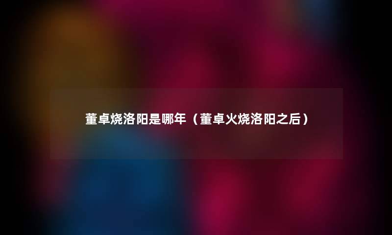 董卓烧洛阳是哪年（董卓火烧洛阳之后）