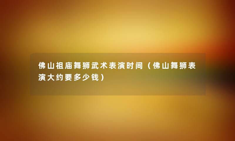 佛山祖庙舞狮武术表演时间（佛山舞狮表演大约要多少钱）