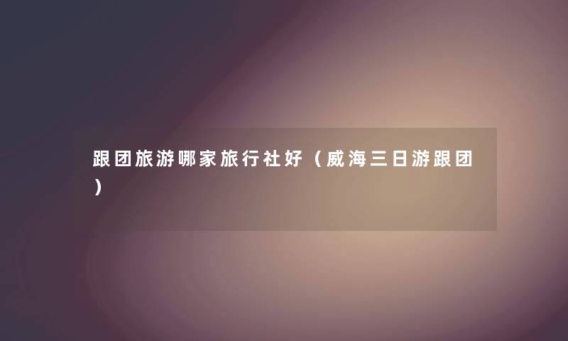 跟团旅游哪家旅行社好（威海三日游跟团）