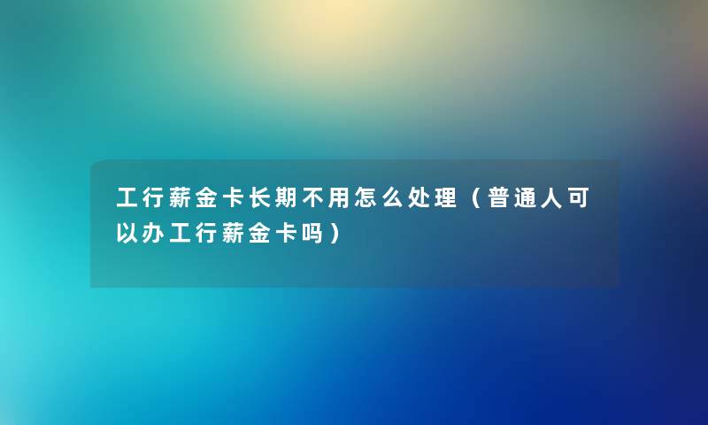 工行薪金卡长期不用怎么处理（普通人可以办工行薪金卡吗）