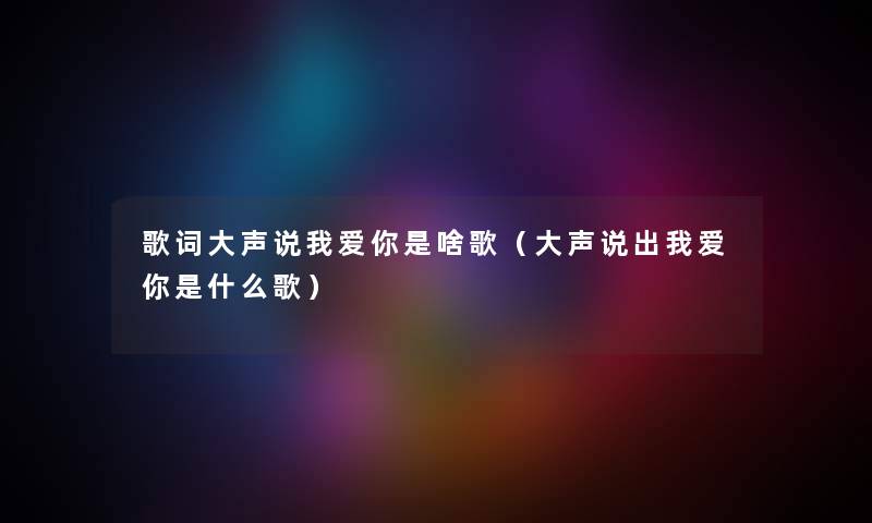 歌词大声说我爱你是啥歌（大声说出我爱你是什么歌）