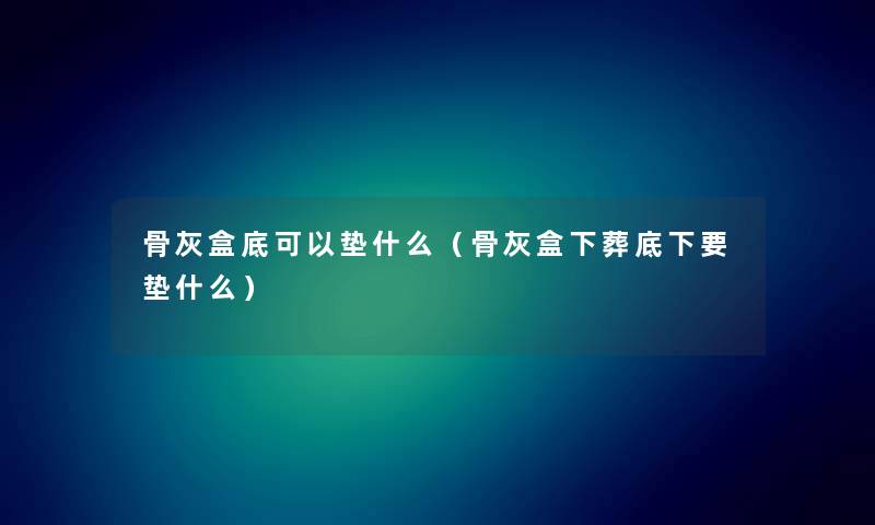 骨灰盒底可以垫什么（骨灰盒下葬底下要垫什么）