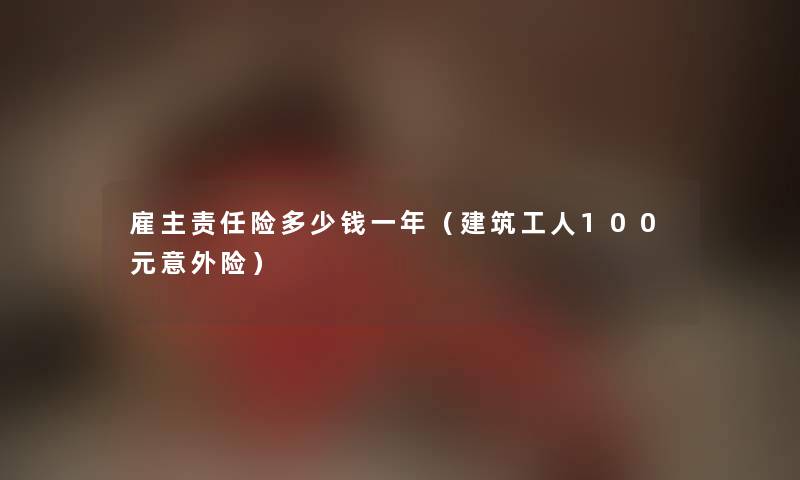 雇主责任险多少钱一年（建筑工人100元意外险）