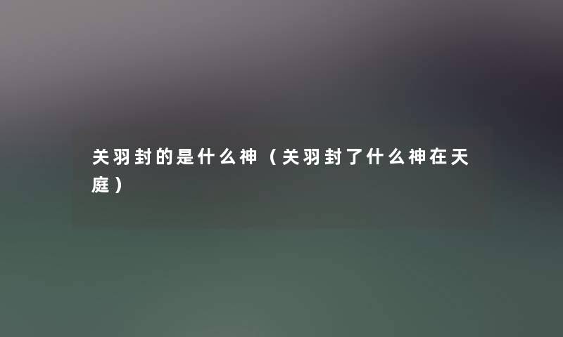 关羽封的是什么神（关羽封了什么神在天庭）
