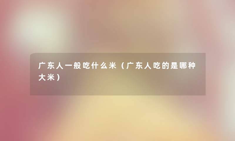 广东人一般吃什么米（广东人吃的是哪种大米）