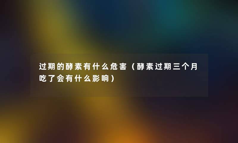 过期的酵素有什么危害（酵素过期三个月吃了会有什么影响）