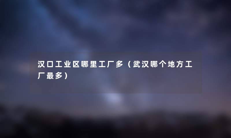 汉口工业区哪里工厂多（武汉哪个地方工厂多）