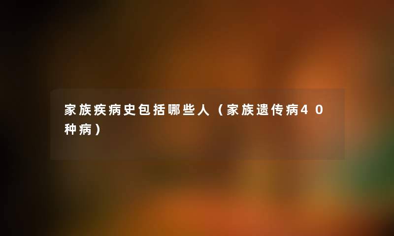 家族疾病史包括哪些人（家族遗传病40种病）