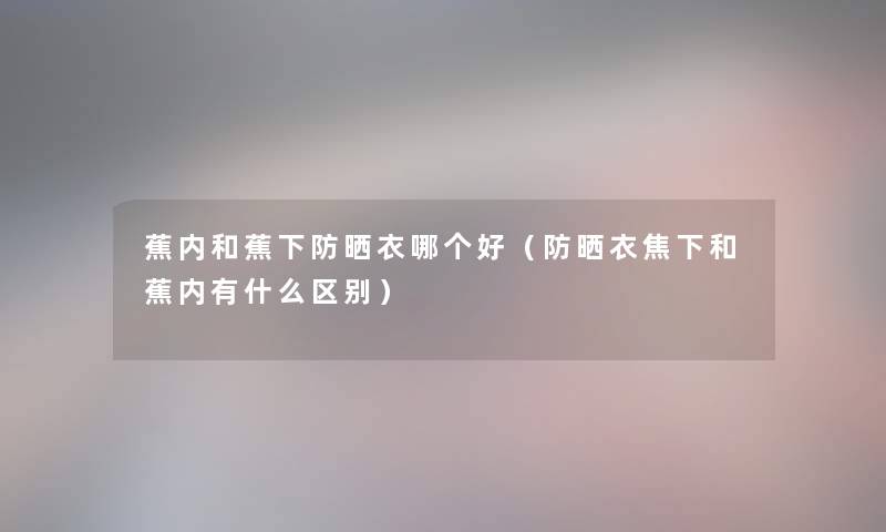 蕉内和蕉下防晒衣哪个好（防晒衣焦下和蕉内有什么区别）