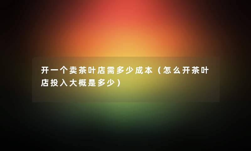 开一个卖茶叶店需多少成本（怎么开茶叶店投入大概是多少）