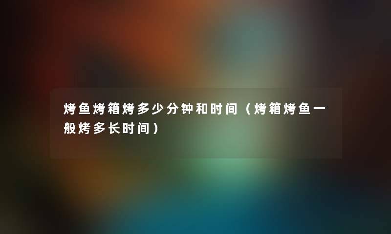 烤鱼烤箱烤多少分钟和时间（烤箱烤鱼一般烤多长时间）