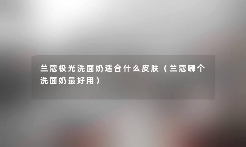 兰蔻极光洗面奶适合什么皮肤（兰蔻哪个洗面奶好用）
