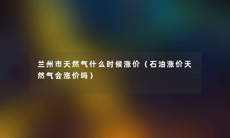 兰州市天然气什么时候涨价（石油涨价天然气会涨价吗）