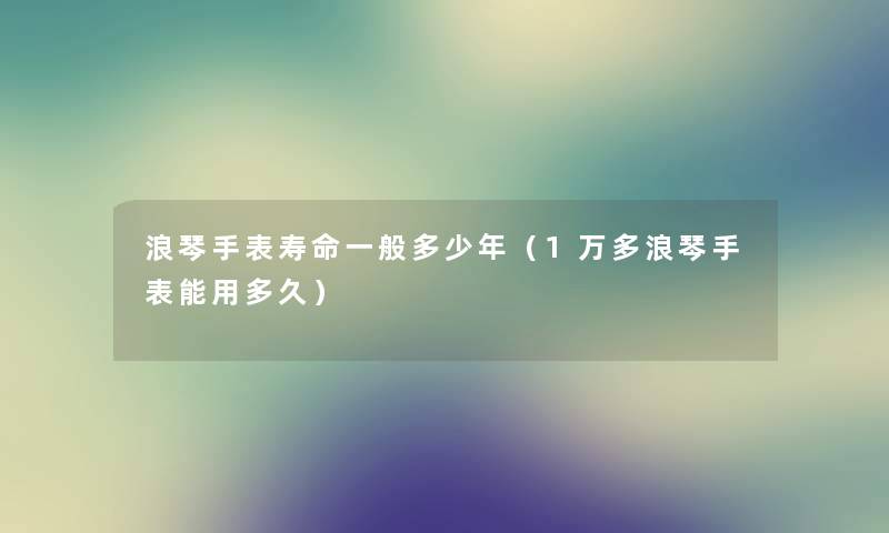 浪琴手表寿命一般多少年（1万多浪琴手表能用多久）