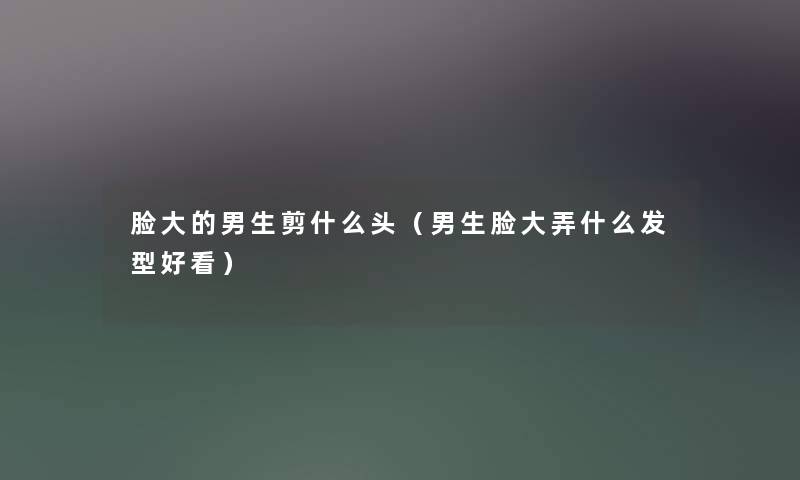 脸大的男生剪什么头（男生脸大弄什么发型好看）