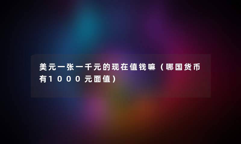 美元一张一千元的现在值钱嘛（哪国货币有1000元面值）