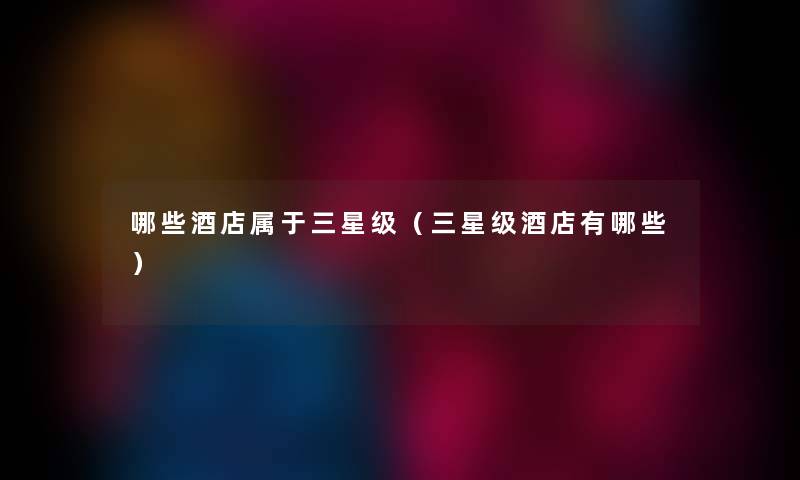 哪些酒店属于三星级（三星级酒店有哪些）