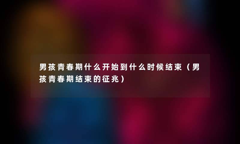 男孩青春期什么开始到什么时候结束（男孩青春期结束的征兆）