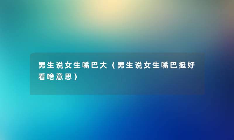 男生说女生嘴巴大（男生说女生嘴巴挺好看啥意思）