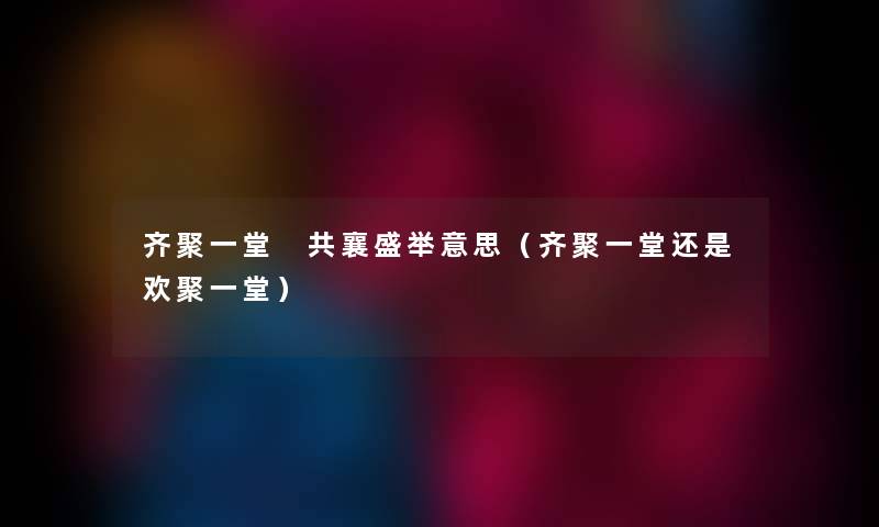 齐聚一堂 共襄盛举意思（齐聚一堂还是欢聚一堂）