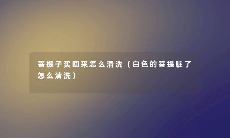 菩提子买回来怎么清洗（白色的菩提脏了怎么清洗）