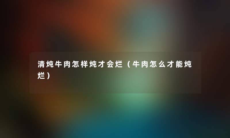 清炖牛肉怎样炖才会烂（牛肉怎么才能炖烂）
