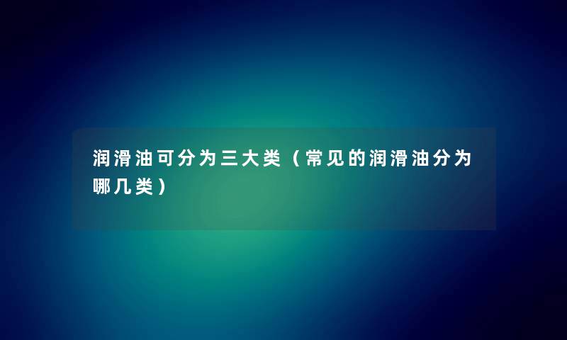 润滑油可分为三大类（常见的润滑油分为哪几类）