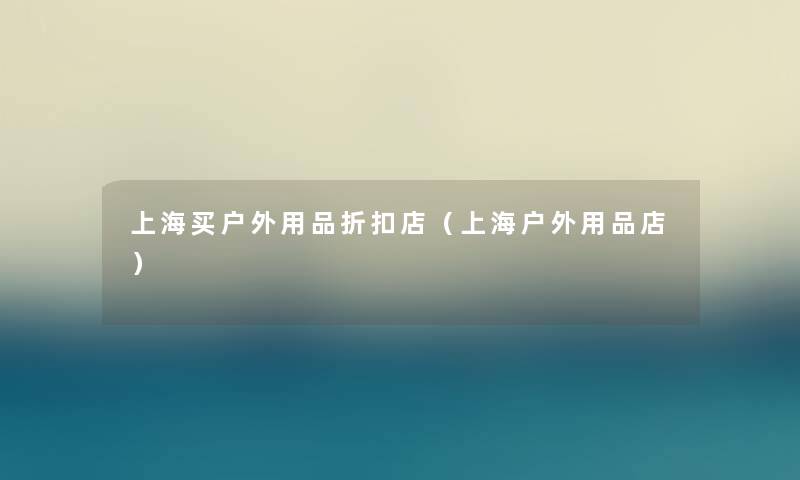 上海买户外用品折扣店（上海户外用品店）