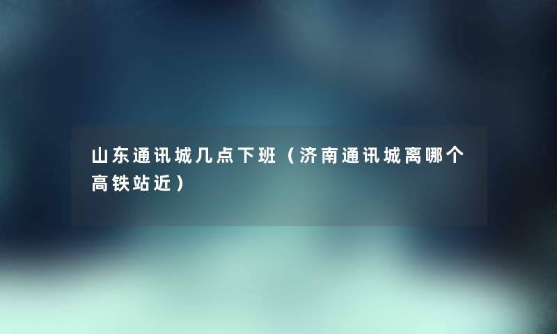 山东通讯城几点下班（济南通讯城离哪个高铁站近）