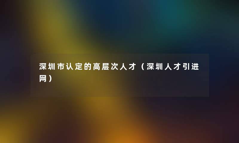 深圳市认定的高层次人才（深圳人才引进网）