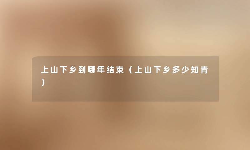 上山下乡到哪年结束（上山下乡多少知青）