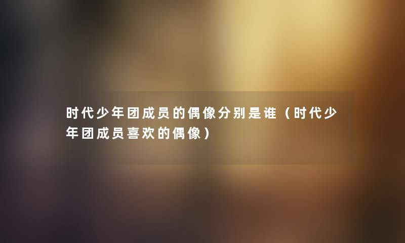 时代少年团成员的偶像分别是谁（时代少年团成员喜欢的偶像）