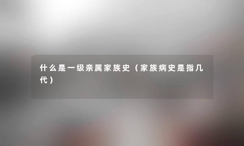 什么是一级亲属家族史（家族病史是指几代）