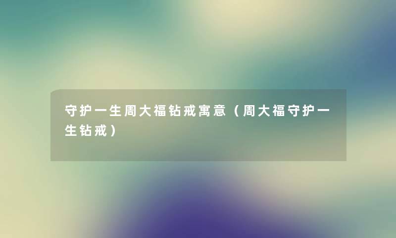 守护一生周大福钻戒寓意（周大福守护一生钻戒）