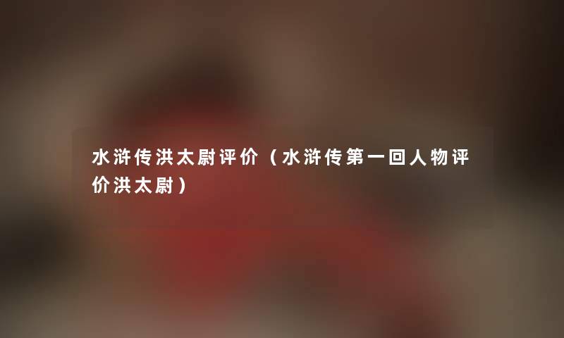 水浒传洪太尉评价（水浒传第一回人物评价洪太尉）