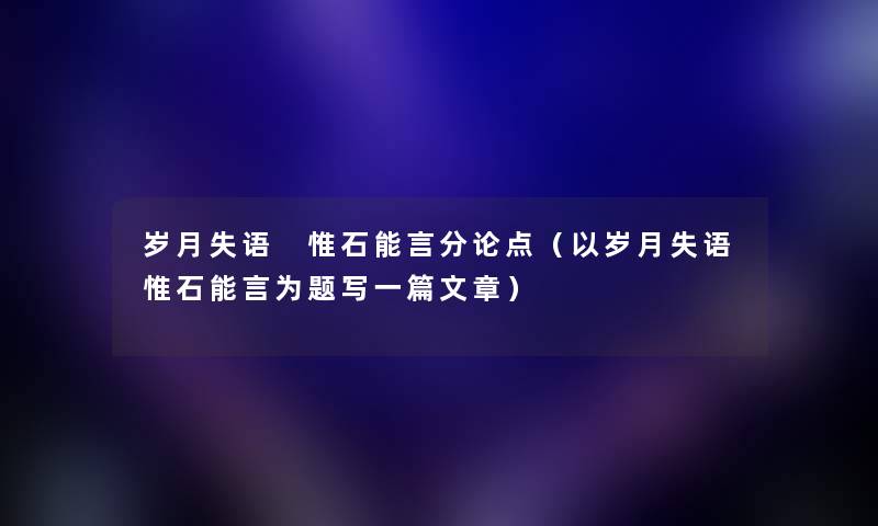 岁月失语 惟石能言分论点（以岁月失语惟石能言为题写一篇文章）