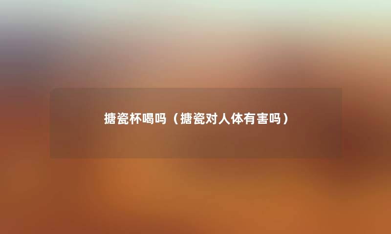 搪瓷杯喝吗（搪瓷对人体有害吗）