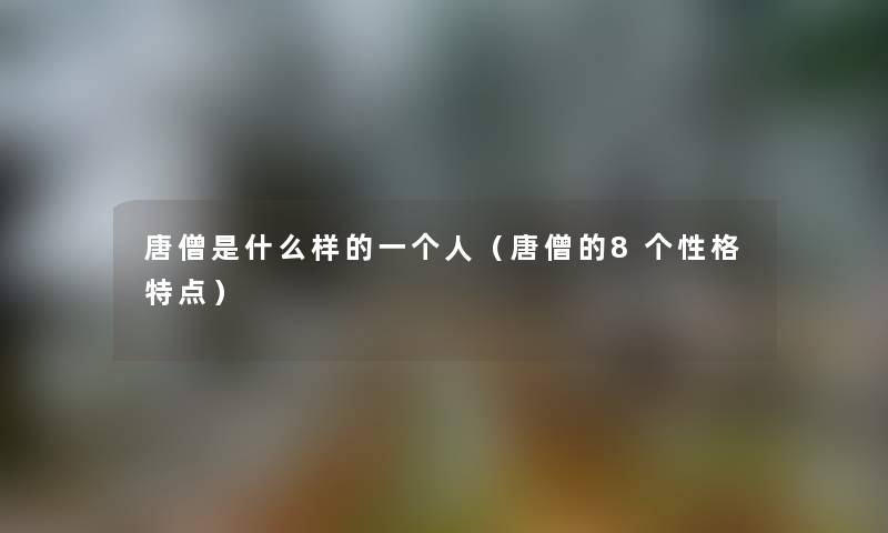 唐僧是什么样的一个人（唐僧的8个性格特点）