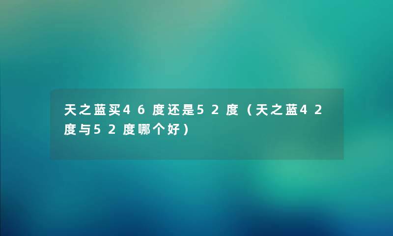 天之蓝买46度还是52度（天之蓝42度与52度哪个好）
