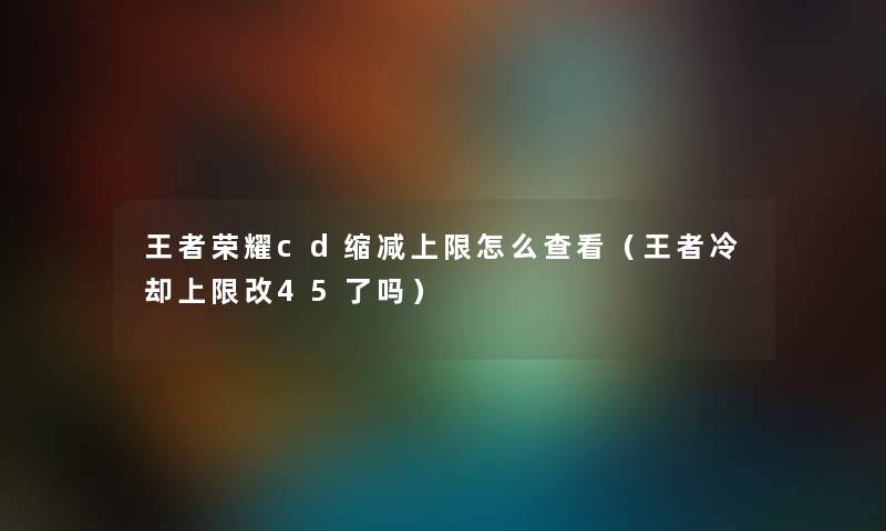 王者荣耀cd缩减上限怎么查看（王者冷却上限改45了吗）