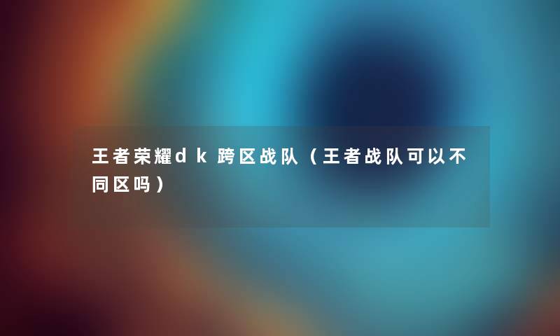 王者荣耀dk跨区战队（王者战队可以不同区吗）