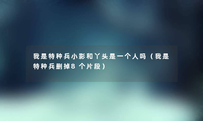 我是特种兵小影和丫头是一个人吗（我是特种兵删掉8个片段）