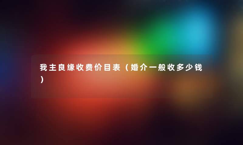 我主良缘收费价目表（婚介一般收多少钱）