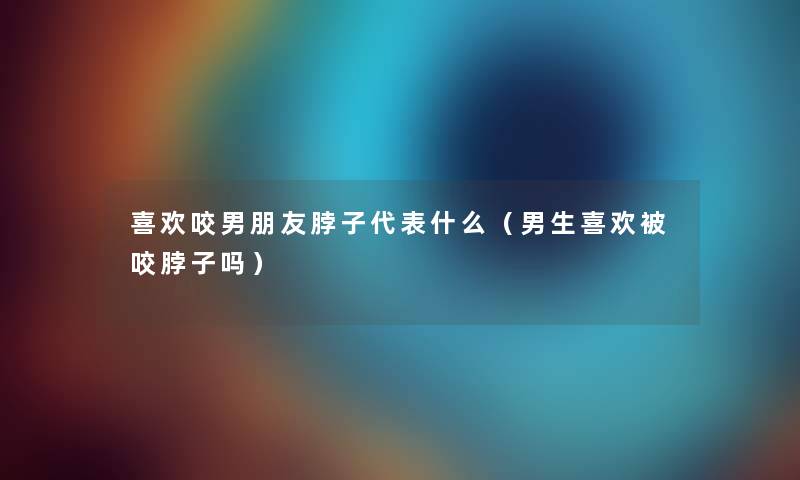 喜欢咬男朋友脖子代表什么（男生喜欢被咬脖子吗）