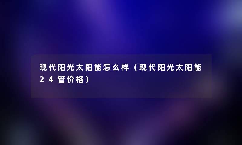 现代阳光太阳能怎么样（现代阳光太阳能24管价格）
