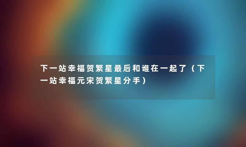 下一站幸福贺繁星后和谁在一起了（下一站幸福元宋贺繁星分手）