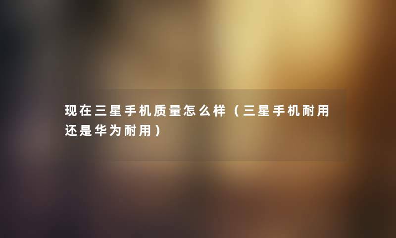 现在三星手机质量怎么样（三星手机耐用还是华为耐用）
