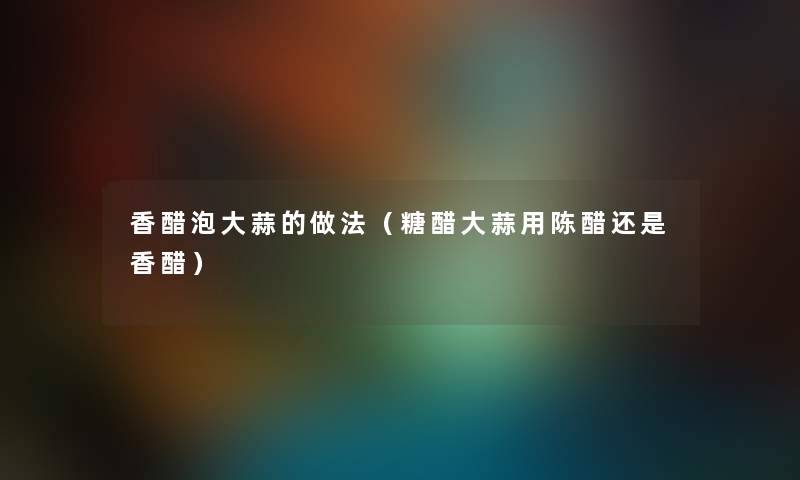 香醋泡大蒜的做法（糖醋大蒜用陈醋还是香醋）