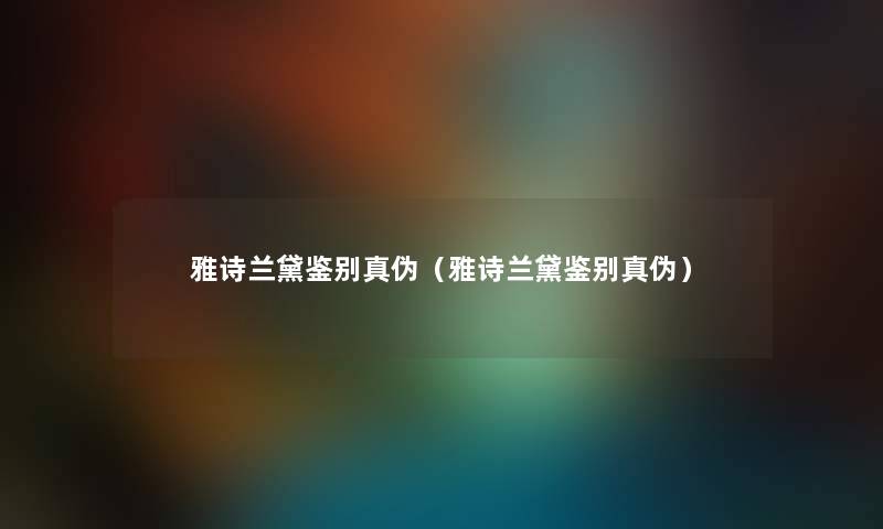 雅诗兰黛鉴别真伪（雅诗兰黛鉴别真伪）